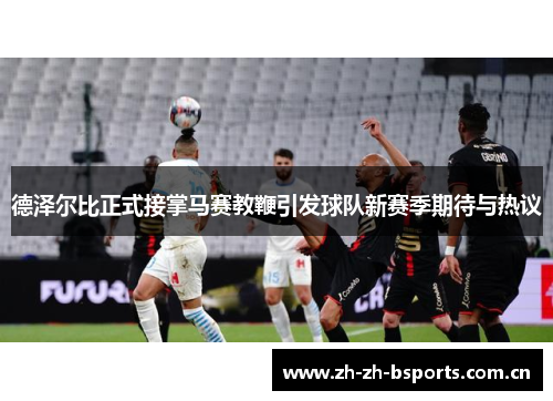 德泽尔比正式接掌马赛教鞭引发球队新赛季期待与热议